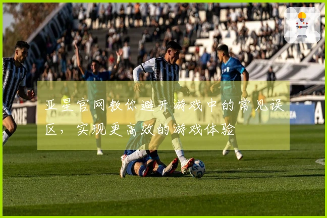 亚星官网教你避开游戏中的常见误区，实现更高效的游戏体验
