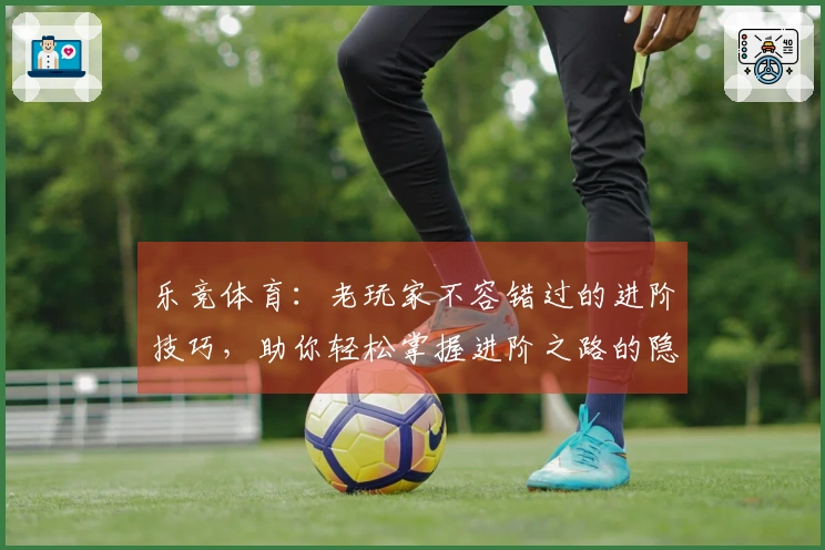 乐竞体育：老玩家不容错过的进阶技巧，助你轻松掌握进阶之路的隐秘收益