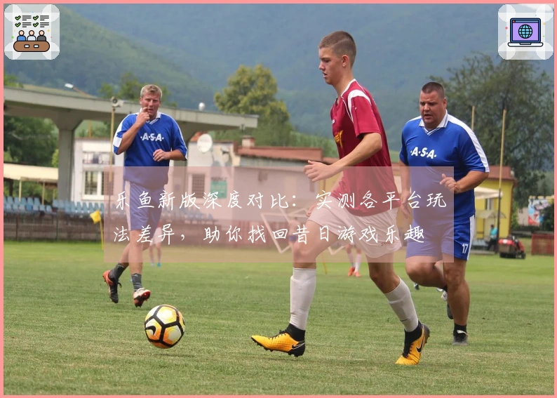 乐鱼新版深度对比：实测各平台玩法差异，助你找回昔日游戏乐趣