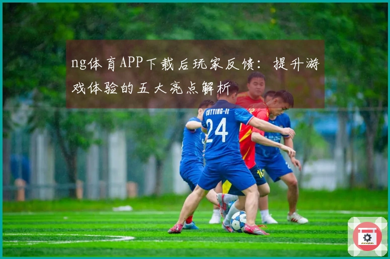 ng体育APP下载后玩家反馈：提升游戏体验的五大亮点解析