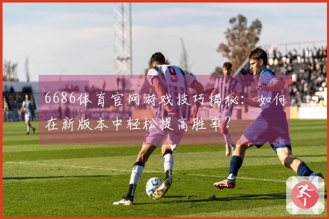 6686体育官网游戏技巧揭秘：如何在新版本中轻松提高胜率？