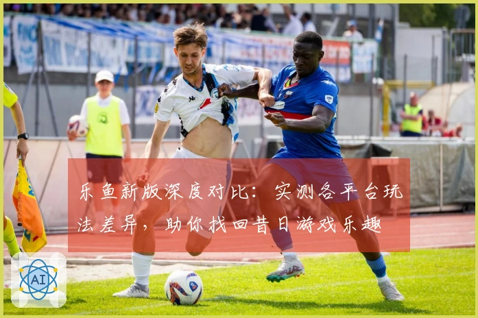 乐鱼新版深度对比：实测各平台玩法差异，助你找回昔日游戏乐趣