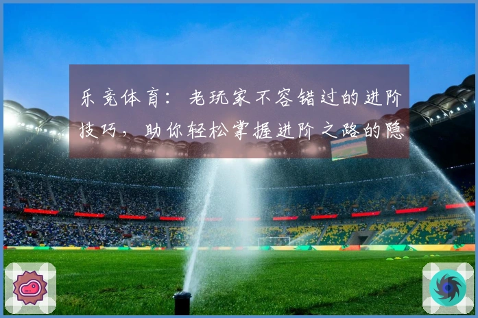 乐竞体育：老玩家不容错过的进阶技巧，助你轻松掌握进阶之路的隐秘收益